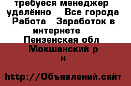 требуеся менеджер (удалённо) - Все города Работа » Заработок в интернете   . Пензенская обл.,Мокшанский р-н